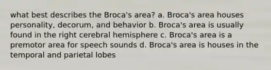 what best describes the Broca's area? a. Broca's area houses personality, decorum, and behavior b. Broca's area is usually found in the right cerebral hemisphere c. Broca's area is a premotor area for speech sounds d. Broca's area is houses in the temporal and parietal lobes