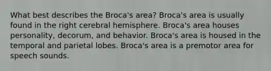 What best describes the Broca's area? Broca's area is usually found in the right cerebral hemisphere. Broca's area houses personality, decorum, and behavior. Broca's area is housed in the temporal and parietal lobes. Broca's area is a premotor area for speech sounds.