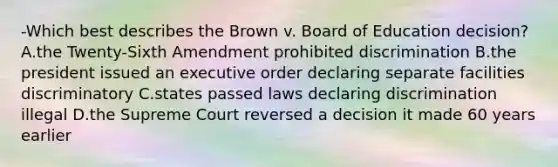 -Which best describes the Brown v. Board of Education decision? A.the Twenty-Sixth Amendment prohibited discrimination B.the president issued an executive order declaring separate facilities discriminatory C.states passed laws declaring discrimination illegal D.the Supreme Court reversed a decision it made 60 years earlier