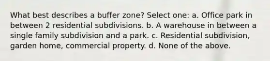 What best describes a buffer zone? Select one: a. Office park in between 2 residential subdivisions. b. A warehouse in between a single family subdivision and a park. c. Residential subdivision, garden home, commercial property. d. None of the above.