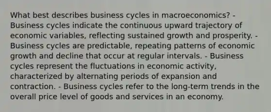 What best describes business cycles in macroeconomics? - Business cycles indicate the continuous upward trajectory of economic variables, reflecting sustained growth and prosperity. - Business cycles are predictable, repeating patterns of economic growth and decline that occur at regular intervals. - Business cycles represent the fluctuations in economic activity, characterized by alternating periods of expansion and contraction. - Business cycles refer to the long-term trends in the overall price level of goods and services in an economy.