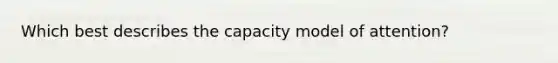 Which best describes the capacity model of attention?