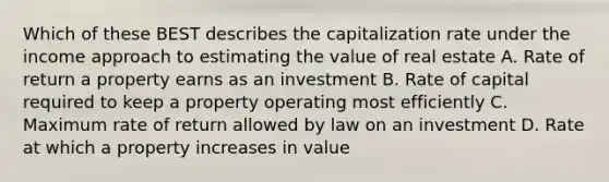 Which of these BEST describes the capitalization rate under the income approach to estimating the value of real estate A. Rate of return a property earns as an investment B. Rate of capital required to keep a property operating most efficiently C. Maximum rate of return allowed by law on an investment D. Rate at which a property increases in value