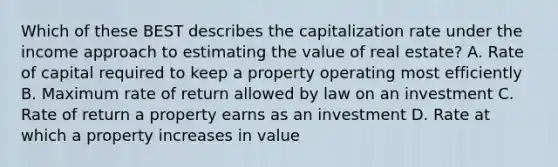 Which of these BEST describes the capitalization rate under the income approach to estimating the value of real estate? A. Rate of capital required to keep a property operating most efficiently B. Maximum rate of return allowed by law on an investment C. Rate of return a property earns as an investment D. Rate at which a property increases in value