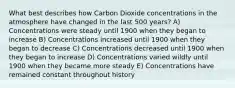 What best describes how Carbon Dioxide concentrations in the atmosphere have changed in the last 500 years? A) Concentrations were steady until 1900 when they began to increase B) Concentrations increased until 1900 when they began to decrease C) Concentrations decreased until 1900 when they began to increase D) Concentrations varied wildly until 1900 when they became more steady E) Concentrations have remained constant throughout history