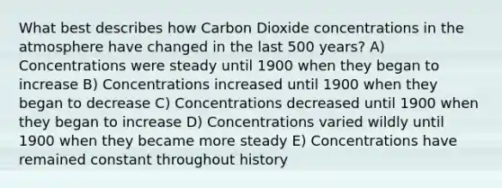 What best describes how Carbon Dioxide concentrations in the atmosphere have changed in the last 500 years? A) Concentrations were steady until 1900 when they began to increase B) Concentrations increased until 1900 when they began to decrease C) Concentrations decreased until 1900 when they began to increase D) Concentrations varied wildly until 1900 when they became more steady E) Concentrations have remained constant throughout history