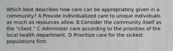 Which best describes how care can be appropriately given in a community? A Provide individualized care to unique individuals as much as resources allow. B Consider the community itself as the "client." C Administer care according to the priorities of the local health department. D Prioritize care for the sickest populations first.