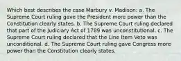 Which best describes the case Marbury v. Madison: a. The Supreme Court ruling gave the President more power than the Constitution clearly states. b. The Supreme Court ruling declared that part of the Judiciary Act of 1789 was unconstitutional. c. The Supreme Court ruling declared that the Line Item Veto was unconditional. d. The Supreme Court ruling gave Congress more power than the Constitution clearly states.