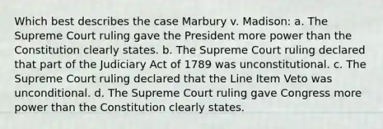 Which best describes the case Marbury v. Madison: a. The Supreme Court ruling gave the President more power than the Constitution clearly states. b. The Supreme Court ruling declared that part of the Judiciary Act of 1789 was unconstitutional. c. The Supreme Court ruling declared that the Line Item Veto was unconditional. d. The Supreme Court ruling gave Congress more power than the Constitution clearly states.