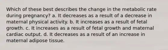 Which of these best describes the change in the metabolic rate during pregnancy? a. It decreases as a result of a decrease in maternal physical activity. b. It increases as a result of fetal growth. c. It increases as a result of fetal growth and maternal cardiac output. d. It decreases as a result of an increase in maternal adipose tissue.