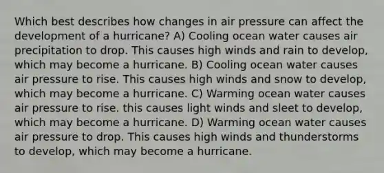 Which best describes how changes in air pressure can affect the development of a hurricane? A) Cooling ocean water causes air precipitation to drop. This causes high winds and rain to develop, which may become a hurricane. B) Cooling ocean water causes air pressure to rise. This causes high winds and snow to develop, which may become a hurricane. C) Warming ocean water causes air pressure to rise. this causes light winds and sleet to develop, which may become a hurricane. D) Warming ocean water causes air pressure to drop. This causes high winds and thunderstorms to develop, which may become a hurricane.