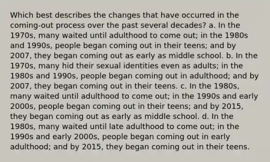 Which best describes the changes that have occurred in the coming-out process over the past several decades? a. In the 1970s, many waited until adulthood to come out; in the 1980s and 1990s, people began coming out in their teens; and by 2007, they began coming out as early as middle school. b. In the 1970s, many hid their sexual identities even as adults; in the 1980s and 1990s, people began coming out in adulthood; and by 2007, they began coming out in their teens. c. In the 1980s, many waited until adulthood to come out; in the 1990s and early 2000s, people began coming out in their teens; and by 2015, they began coming out as early as middle school. d. In the 1980s, many waited until late adulthood to come out; in the 1990s and early 2000s, people began coming out in early adulthood; and by 2015, they began coming out in their teens.