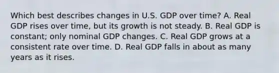 Which best describes changes in U.S. GDP over time? A. Real GDP rises over time, but its growth is not steady. B. Real GDP is constant; only nominal GDP changes. C. Real GDP grows at a consistent rate over time. D. Real GDP falls in about as many years as it rises.