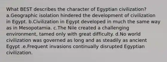 What BEST describes the character of Egyptian civilization? a.Geographic isolation hindered the development of civilization in Egypt. b.Civilization in Egypt developed in much the same way as in Mesopotamia. c.The Nile created a challenging environment, tamed only with great difficulty. d.No world civilization was governed as long and as steadily as ancient Egypt .e.Frequent invasions continually disrupted Egyptian civilization.