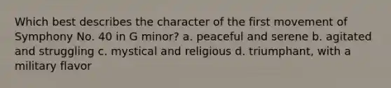 Which best describes the character of the first movement of Symphony No. 40 in G minor? a. peaceful and serene b. agitated and struggling c. mystical and religious d. triumphant, with a military flavor