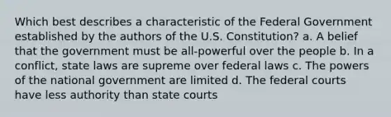 Which best describes a characteristic of the Federal Government established by the authors of the U.S. Constitution? a. A belief that the government must be all-powerful over the people b. In a conflict, state laws are supreme over federal laws c. The <a href='https://www.questionai.com/knowledge/kKSx9oT84t-powers-of' class='anchor-knowledge'>powers of</a> the national government are limited d. The <a href='https://www.questionai.com/knowledge/kzzdxYQ4u6-federal-courts' class='anchor-knowledge'>federal courts</a> have less authority than <a href='https://www.questionai.com/knowledge/k0UTVXnPxH-state-courts' class='anchor-knowledge'>state courts</a>