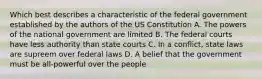 Which best describes a characteristic of the federal government established by the authors of the US Constitution A. The powers of the national government are limited B. The federal courts have less authority than state courts C. In a conflict, state laws are supreem over federal laws D. A belief that the government must be all-powerful over the people