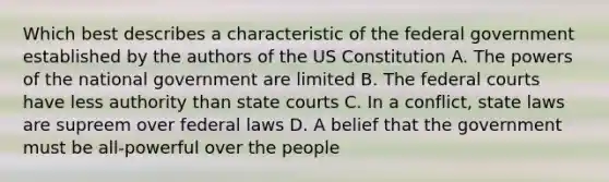 Which best describes a characteristic of the federal government established by the authors of the US Constitution A. The powers of the national government are limited B. The federal courts have less authority than state courts C. In a conflict, state laws are supreem over federal laws D. A belief that the government must be all-powerful over the people