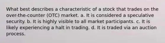 What best describes a characteristic of a stock that trades on the over-the-counter (OTC) market. a. It is considered a speculative security. b. It is highly visible to all market participants. c. It is likely experiencing a halt in trading. d. It is traded via an auction process.