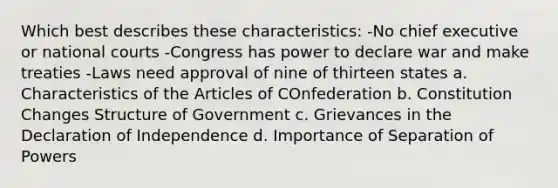 Which best describes these characteristics: -No chief executive or national courts -Congress has power to declare war and make treaties -Laws need approval of nine of thirteen states a. Characteristics of the Articles of COnfederation b. Constitution Changes Structure of Government c. Grievances in the Declaration of Independence d. Importance of Separation of Powers