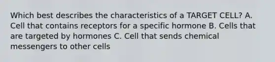 Which best describes the characteristics of a TARGET CELL? A. Cell that contains receptors for a specific hormone B. Cells that are targeted by hormones C. Cell that sends chemical messengers to other cells