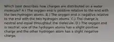 Which best describes how charges are distributed on a water molecule? A.) The oxygen end is positive relative to the end with the two hydrogen atoms. B.) The oxygen end is negative relative to the end with the two hydrogen atoms. C.) The charge is neutral and equal throughout the molecule. D.) The oxygen end is neutral; one of the hydrogen atoms has a slight positive charge and the other hydrogen atom has a slight negative charge.