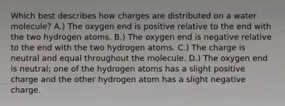 Which best describes how charges are distributed on a water molecule? A.) The oxygen end is positive relative to the end with the two hydrogen atoms. B.) The oxygen end is negative relative to the end with the two hydrogen atoms. C.) The charge is neutral and equal throughout the molecule. D.) The oxygen end is neutral; one of the hydrogen atoms has a slight positive charge and the other hydrogen atom has a slight negative charge.