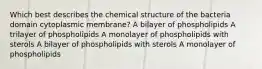 Which best describes the chemical structure of the bacteria domain cytoplasmic membrane? A bilayer of phospholipids A trilayer of phospholipids A monolayer of phospholipids with sterols A bilayer of phospholipids with sterols A monolayer of phospholipids