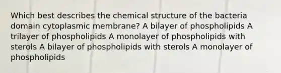 Which best describes the chemical structure of the bacteria domain cytoplasmic membrane? A bilayer of phospholipids A trilayer of phospholipids A monolayer of phospholipids with sterols A bilayer of phospholipids with sterols A monolayer of phospholipids