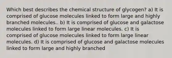 Which best describes the chemical structure of glycogen? a) It is comprised of glucose molecules linked to form large and highly branched molecules.. b) It is comprised of glucose and galactose molecules linked to form large linear molecules. c) It is comprised of glucose molecules linked to form large linear molecules. d) It is comprised of glucose and galactose molecules linked to form large and highly branched