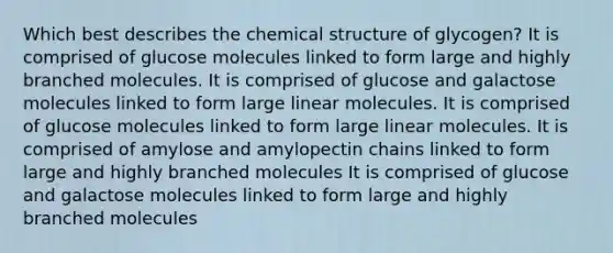 Which best describes the chemical structure of glycogen? It is comprised of glucose molecules linked to form large and highly branched molecules. It is comprised of glucose and galactose molecules linked to form large linear molecules. It is comprised of glucose molecules linked to form large linear molecules. It is comprised of amylose and amylopectin chains linked to form large and highly branched molecules It is comprised of glucose and galactose molecules linked to form large and highly branched molecules