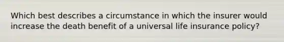 Which best describes a circumstance in which the insurer would increase the death benefit of a universal life insurance policy?