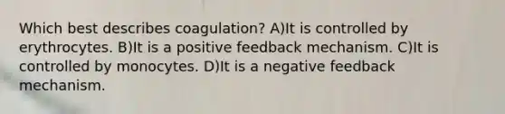 Which best describes coagulation? A)It is controlled by erythrocytes. B)It is a positive feedback mechanism. C)It is controlled by monocytes. D)It is a negative feedback mechanism.