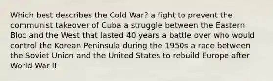 Which best describes the Cold War? a fight to prevent the communist takeover of Cuba a struggle between the Eastern Bloc and the West that lasted 40 years a battle over who would control the Korean Peninsula during the 1950s a race between the Soviet Union and the United States to rebuild Europe after World War II