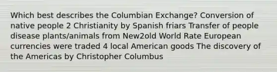 Which best describes the Columbian Exchange? Conversion of native people 2 Christianity by Spanish friars Transfer of people disease plants/animals from New2old World Rate European currencies were traded 4 local American goods The discovery of the Americas by Christopher Columbus