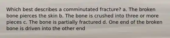 Which best describes a comminutated fracture? a. The broken bone pierces the skin b. The bone is crushed into three or more pieces c. The bone is partially fractured d. One end of the broken bone is driven into the other end