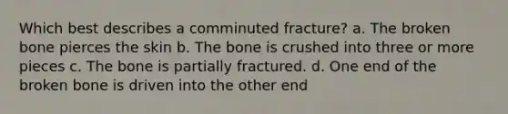 Which best describes a comminuted fracture? a. The broken bone pierces the skin b. The bone is crushed into three or more pieces c. The bone is partially fractured. d. One end of the broken bone is driven into the other end