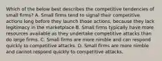 Which of the below best describes the competitive tendencies of small firms? A. Small firms tend to signal their competitive actions long before they launch those actions, because they lack legitimacy in the marketplace B. Small firms typically have more resources available as they undertake competitive attacks than do large firms. C. Small firms are more nimble and can respond quickly to competitive attacks. D. Small firms are more nimble and cannot respond quickly to competitive attacks.