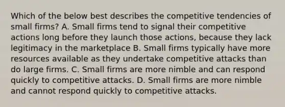 Which of the below best describes the competitive tendencies of small firms? A. Small firms tend to signal their competitive actions long before they launch those actions, because they lack legitimacy in the marketplace B. Small firms typically have more resources available as they undertake competitive attacks than do large firms. C. Small firms are more nimble and can respond quickly to competitive attacks. D. Small firms are more nimble and cannot respond quickly to competitive attacks.