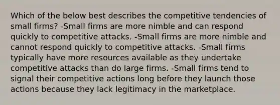 Which of the below best describes the competitive tendencies of small firms? -Small firms are more nimble and can respond quickly to competitive attacks. -Small firms are more nimble and cannot respond quickly to competitive attacks. -Small firms typically have more resources available as they undertake competitive attacks than do large firms. -Small firms tend to signal their competitive actions long before they launch those actions because they lack legitimacy in the marketplace.