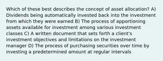 Which of these best describes the concept of asset allocation? A) Dividends being automatically invested back into the investment from which they were earned B) The process of apportioning assets available for investment among various investment classes C) A written document that sets forth a client's investment objectives and limitations on the investment manager D) The process of purchasing securities over time by investing a predetermined amount at regular intervals