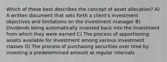 Which of these best describes the concept of asset allocation? A) A written document that sets forth a client's investment objectives and limitations on the investment manager B) Dividends being automatically invested back into the investment from which they were earned C) The process of apportioning assets available for investment among various investment classes D) The process of purchasing securities over time by investing a predetermined amount at regular intervals