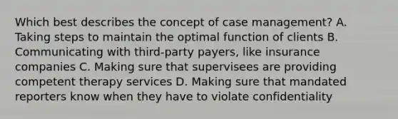 Which best describes the concept of case management? A. Taking steps to maintain the optimal function of clients B. Communicating with third-party payers, like insurance companies C. Making sure that supervisees are providing competent therapy services D. Making sure that mandated reporters know when they have to violate confidentiality