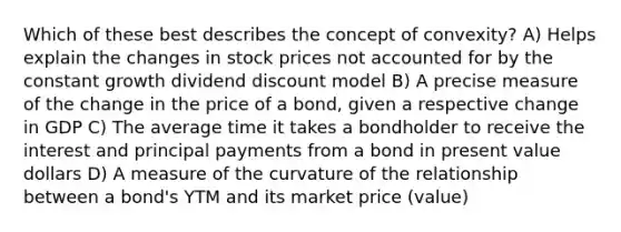 Which of these best describes the concept of convexity? A) Helps explain the changes in stock prices not accounted for by the constant growth dividend discount model B) A precise measure of the change in the price of a bond, given a respective change in GDP C) The average time it takes a bondholder to receive the interest and principal payments from a bond in present value dollars D) A measure of the curvature of the relationship between a bond's YTM and its market price (value)