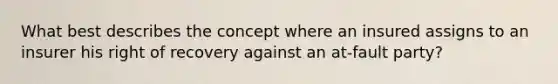 What best describes the concept where an insured assigns to an insurer his right of recovery against an at-fault party?