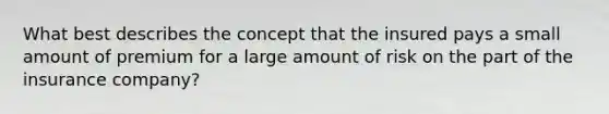 What best describes the concept that the insured pays a small amount of premium for a large amount of risk on the part of the insurance company?