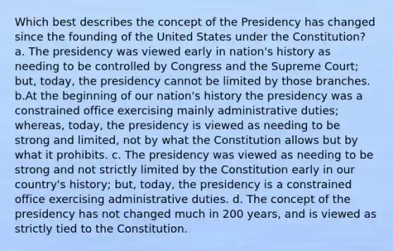 Which best describes the concept of the Presidency has changed since the founding of the United States under the Constitution? a. The presidency was viewed early in nation's history as needing to be controlled by Congress and the Supreme Court; but, today, the presidency cannot be limited by those branches. b.At the beginning of our nation's history the presidency was a constrained office exercising mainly administrative duties; whereas, today, the presidency is viewed as needing to be strong and limited, not by what the Constitution allows but by what it prohibits. c. The presidency was viewed as needing to be strong and not strictly limited by the Constitution early in our country's history; but, today, the presidency is a constrained office exercising administrative duties. d. The concept of the presidency has not changed much in 200 years, and is viewed as strictly tied to the Constitution.