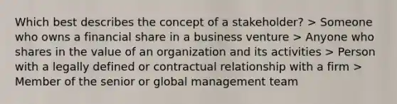 Which best describes the concept of a stakeholder? > Someone who owns a financial share in a business venture > Anyone who shares in the value of an organization and its activities > Person with a legally defined or contractual relationship with a firm > Member of the senior or global management team