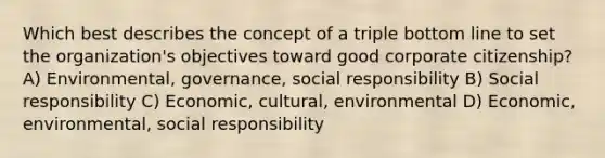 Which best describes the concept of a triple bottom line to set the organization's objectives toward good corporate citizenship? A) Environmental, governance, social responsibility B) Social responsibility C) Economic, cultural, environmental D) Economic, environmental, social responsibility