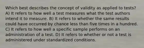 Which best describes the concept of validity as applied to tests? A) It refers to how well a test measures what the test authors intend it to measure. B) It refers to whether the same results could have occurred by chance less than five times in a hundred. C) It refers to how well a specific sample performs on an administration of a test. D) It refers to whether or not a test is administered under standardized conditions.